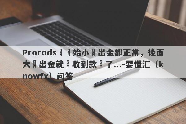 Prorods剛開始小額出金都正常，後面大額出金就沒收到款項了...-要懂汇（knowfx）问答-第1张图片-要懂汇