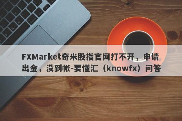 FXMarket奇米股指官网打不开，申请出金，没到帐-要懂汇（knowfx）问答-第1张图片-要懂汇