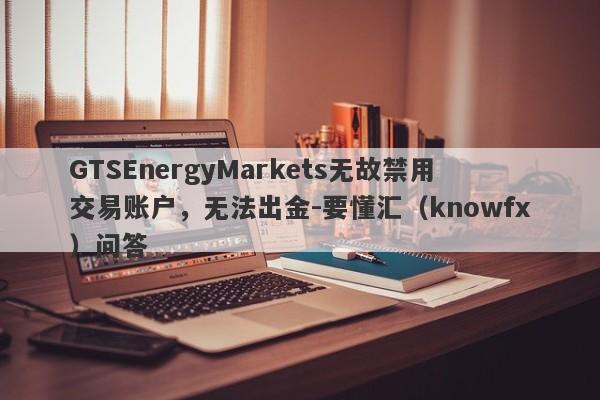 GTSEnergyMarkets无故禁用交易账户，无法出金-要懂汇（knowfx）问答-第1张图片-要懂汇