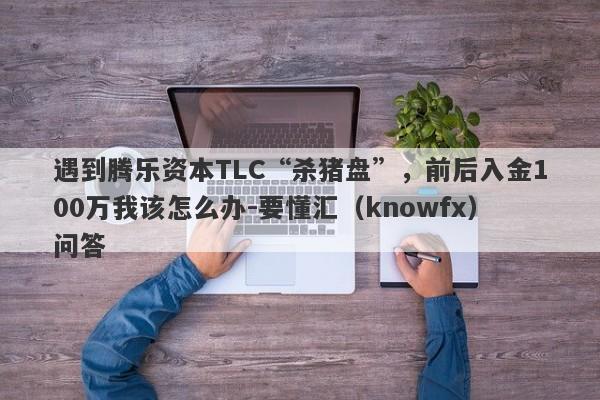 遇到腾乐资本TLC“杀猪盘”，前后入金100万我该怎么办-要懂汇（knowfx）问答-第1张图片-要懂汇