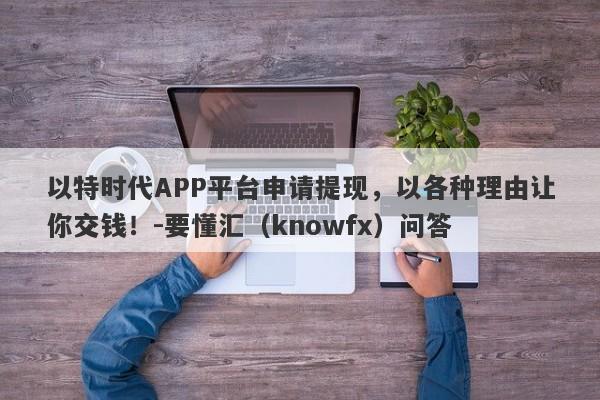 以特时代APP平台申请提现，以各种理由让你交钱！-要懂汇（knowfx）问答-第1张图片-要懂汇