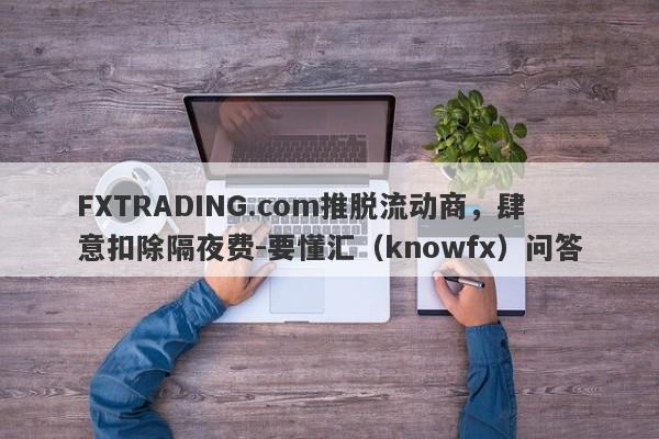 FXTRADING.com推脱流动商，肆意扣除隔夜费-要懂汇（knowfx）问答-第1张图片-要懂汇