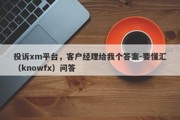 投诉xm平台，客户经理给我个答案-要懂汇（knowfx）问答-第1张图片-要懂汇