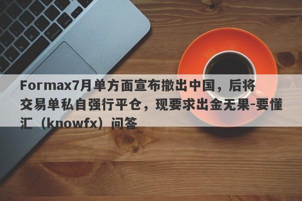 Formax7月单方面宣布撤出中国，后将交易单私自强行平仓，现要求出金无果-要懂汇（knowfx）问答-第1张图片-要懂汇