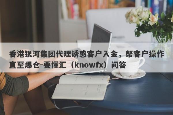 香港银河集团代理诱惑客户入金，帮客户操作直至爆仓-要懂汇（knowfx）问答-第1张图片-要懂汇