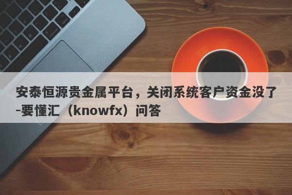 安泰恒源贵金属平台，关闭系统客户资金没了-要懂汇（knowfx）问答-第1张图片-要懂汇