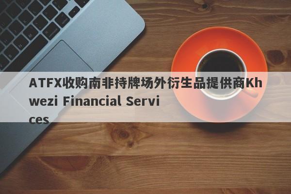 ATFX收购南非持牌场外衍生品提供商Khwezi Financial Services-第1张图片-要懂汇