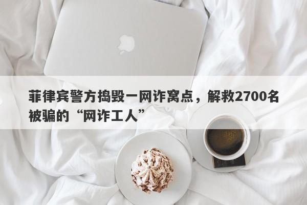 菲律宾警方捣毁一网诈窝点，解救2700名被骗的“网诈工人”-第1张图片-要懂汇