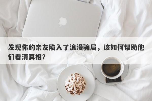 发现你的亲友陷入了浪漫骗局，该如何帮助他们看清真相？-第1张图片-要懂汇