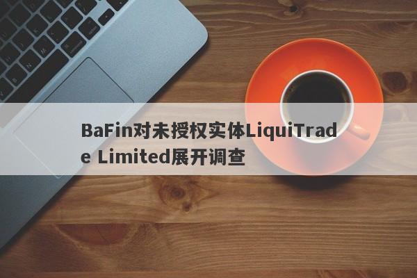 BaFin对未授权实体LiquiTrade Limited展开调查-第1张图片-要懂汇