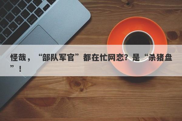 怪哉，“部队军官”都在忙网恋？是“杀猪盘”！-第1张图片-要懂汇