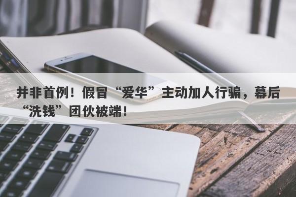 并非首例！假冒“爱华”主动加人行骗，幕后“洗钱”团伙被端！-第1张图片-要懂汇