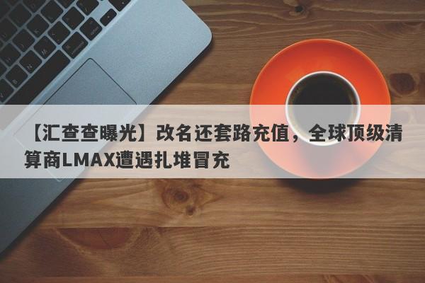 【汇查查曝光】改名还套路充值，全球顶级清算商LMAX遭遇扎堆冒充-第1张图片-要懂汇