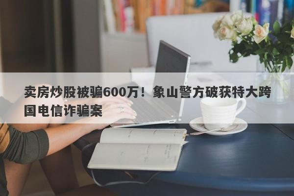 卖房炒股被骗600万！象山警方破获特大跨国电信诈骗案-第1张图片-要懂汇