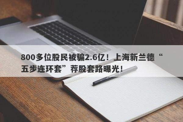 800多位股民被骗2.6亿！上海新兰德“五步连环套”荐股套路曝光！-第1张图片-要懂汇