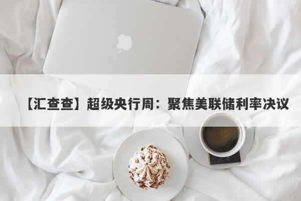 【汇查查】超级央行周：聚焦美联储利率决议-第1张图片-要懂汇