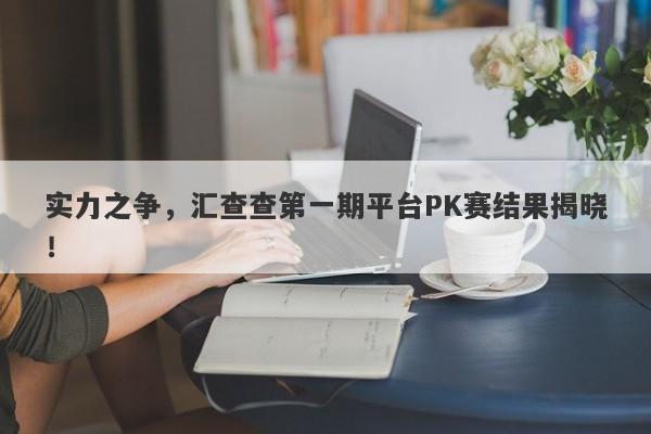 实力之争，汇查查第一期平台PK赛结果揭晓！-第1张图片-要懂汇