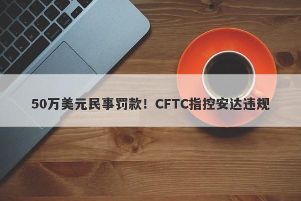 50万美元民事罚款！CFTC指控安达违规-第1张图片-要懂汇