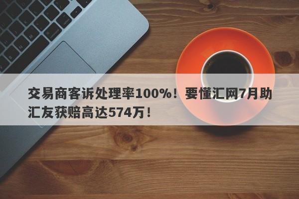 交易商客诉处理率100%！要懂汇网7月助汇友获赔高达574万！-第1张图片-要懂汇