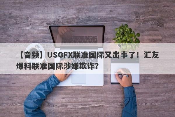 【音频】USGFX联准国际又出事了！汇友爆料联准国际涉嫌欺诈？-第1张图片-要懂汇