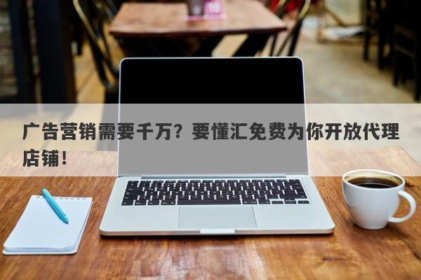 广告营销需要千万？要懂汇免费为你开放代理店铺！-第1张图片-要懂汇