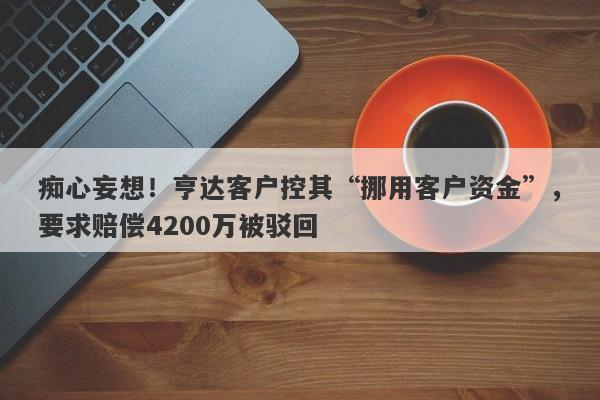 痴心妄想！亨达客户控其“挪用客户资金”，要求赔偿4200万被驳回-第1张图片-要懂汇