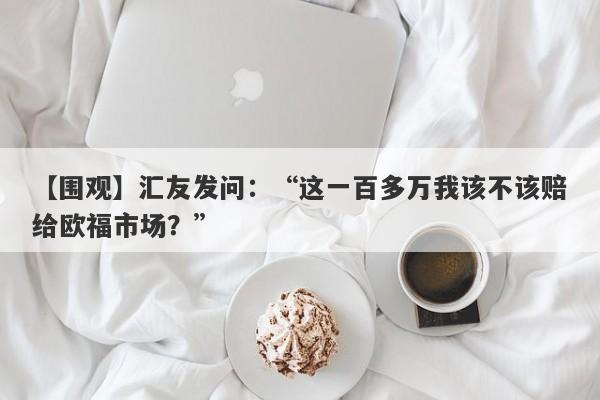 【围观】汇友发问：“这一百多万我该不该赔给欧福市场？”-第1张图片-要懂汇