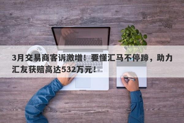 3月交易商客诉激增！要懂汇马不停蹄，助力汇友获赔高达532万元！-第1张图片-要懂汇