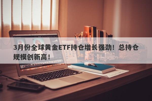 3月份全球黄金ETF持仓增长强劲！总持仓规模创新高！-第1张图片-要懂汇