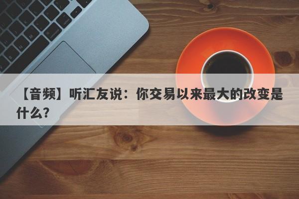 【音频】听汇友说：你交易以来最大的改变是什么？-第1张图片-要懂汇