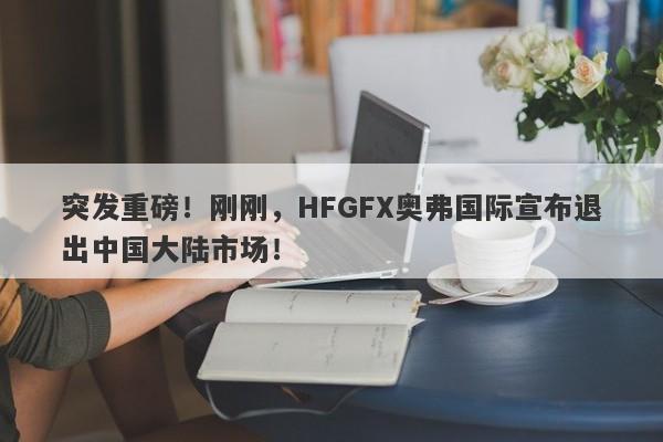 突发重磅！刚刚，HFGFX奥弗国际宣布退出中国大陆市场！-第1张图片-要懂汇