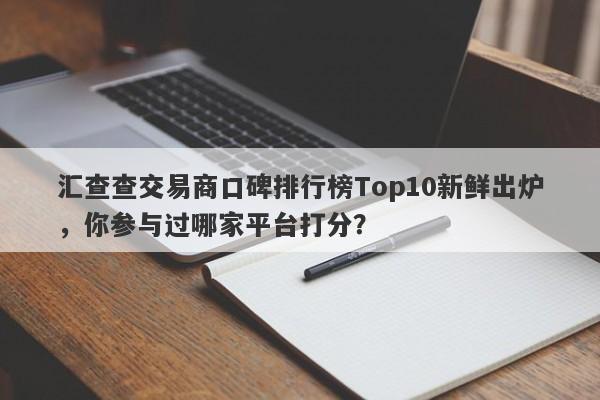 汇查查交易商口碑排行榜Top10新鲜出炉，你参与过哪家平台打分？-第1张图片-要懂汇