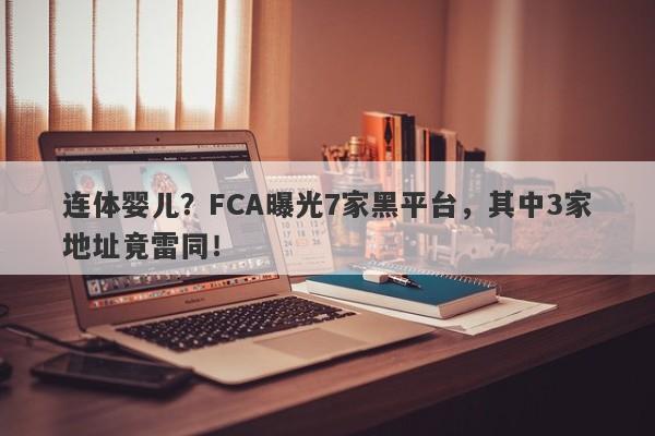 连体婴儿？FCA曝光7家黑平台，其中3家地址竟雷同！-第1张图片-要懂汇