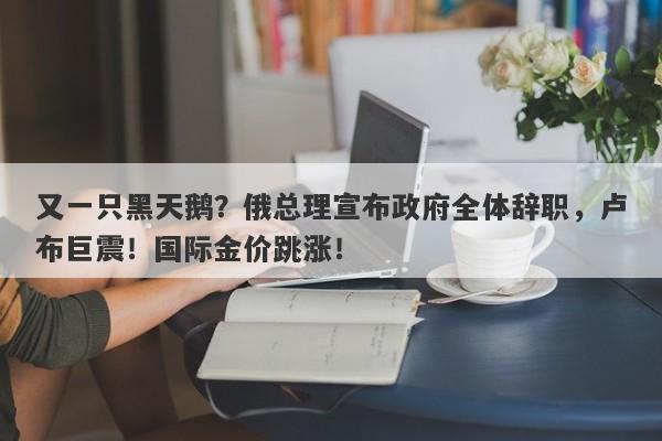 又一只黑天鹅？俄总理宣布政府全体辞职，卢布巨震！国际金价跳涨！-第1张图片-要懂汇