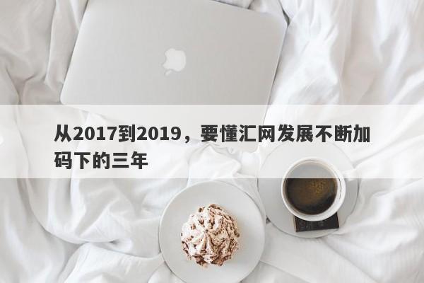 从2017到2019，要懂汇网发展不断加码下的三年-第1张图片-要懂汇