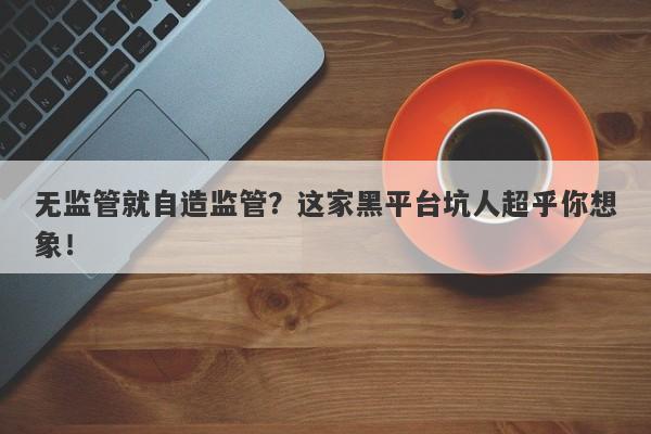 无监管就自造监管？这家黑平台坑人超乎你想象！-第1张图片-要懂汇