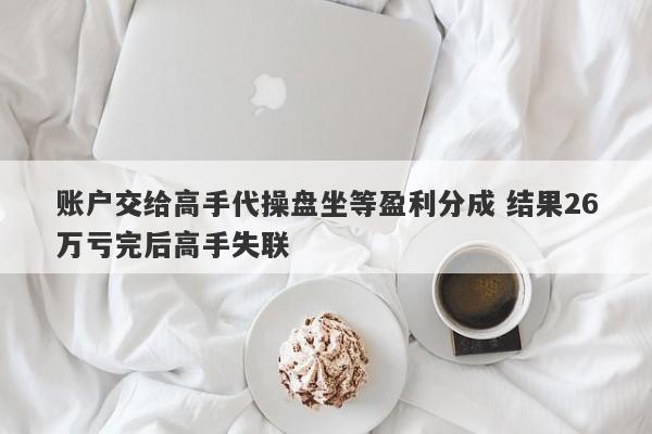 账户交给高手代操盘坐等盈利分成 结果26万亏完后高手失联-第1张图片-要懂汇