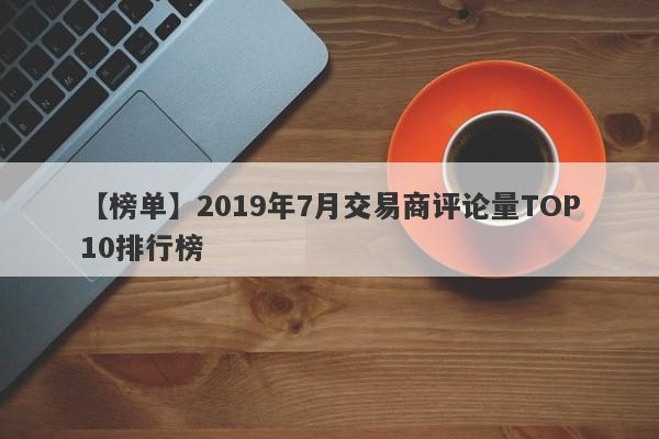 【榜单】2019年7月交易商评论量TOP10排行榜-第1张图片-要懂汇