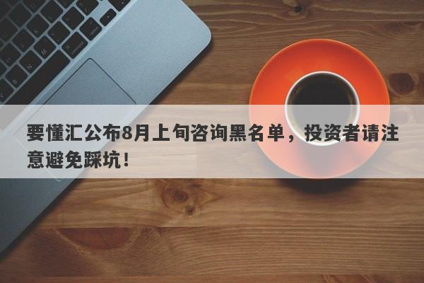 要懂汇公布8月上旬咨询黑名单，投资者请注意避免踩坑！-第1张图片-要懂汇