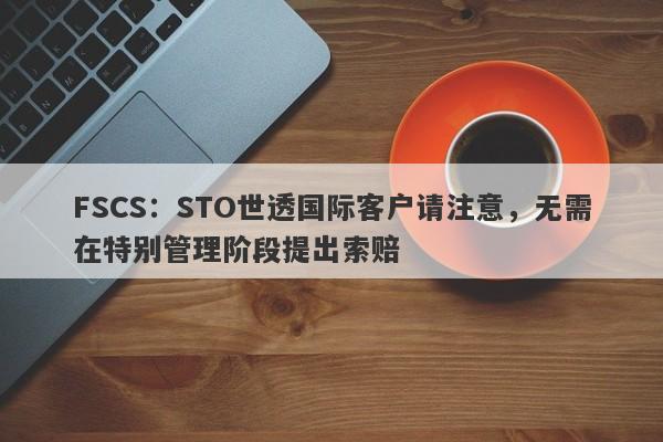 FSCS：STO世透国际客户请注意，无需在特别管理阶段提出索赔-第1张图片-要懂汇