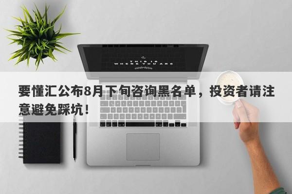 要懂汇公布8月下旬咨询黑名单，投资者请注意避免踩坑！-第1张图片-要懂汇