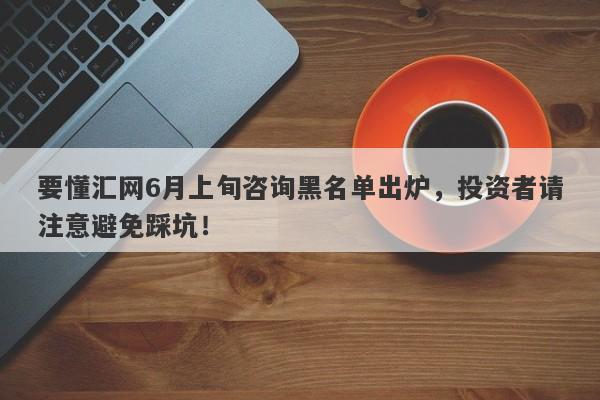 要懂汇网6月上旬咨询黑名单出炉，投资者请注意避免踩坑！-第1张图片-要懂汇