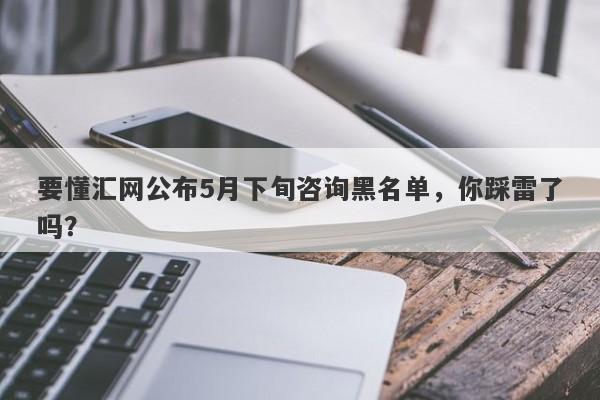 要懂汇网公布5月下旬咨询黑名单，你踩雷了吗？-第1张图片-要懂汇