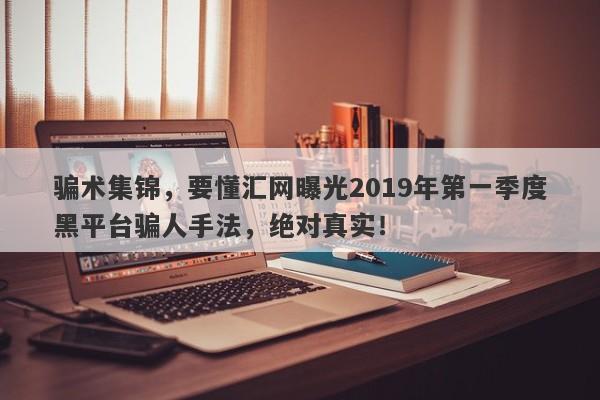 骗术集锦，要懂汇网曝光2019年第一季度黑平台骗人手法，绝对真实！-第1张图片-要懂汇