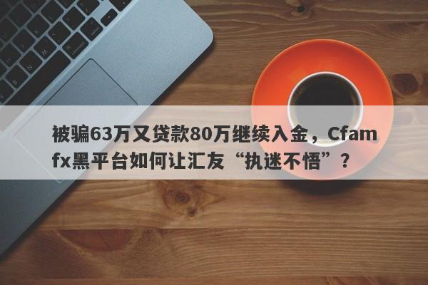 被骗63万又贷款80万继续入金，Cfamfx黑平台如何让汇友“执迷不悟”？-第1张图片-要懂汇