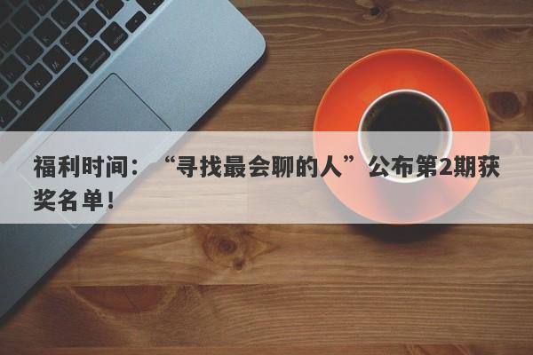 福利时间：“寻找最会聊的人”公布第2期获奖名单！-第1张图片-要懂汇