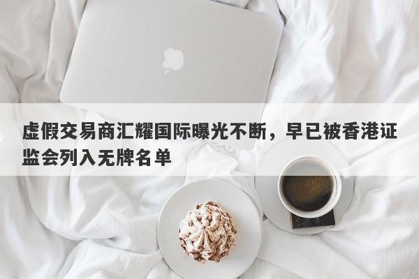 虚假交易商汇耀国际曝光不断，早已被香港证监会列入无牌名单-第1张图片-要懂汇