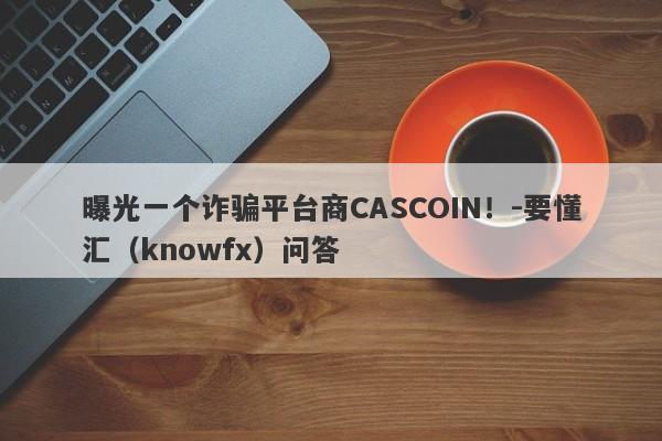 曝光一个诈骗平台商CASCOIN！-要懂汇（knowfx）问答-第1张图片-要懂汇