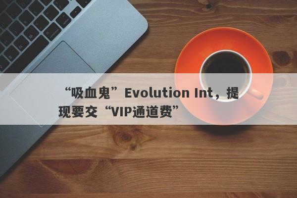 “吸血鬼”Evolution Int，提现要交“VIP通道费”-第1张图片-要懂汇