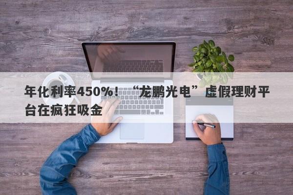 年化利率450%！“龙鹏光电”虚假理财平台在疯狂吸金-第1张图片-要懂汇